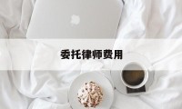 委托律师费用(委托律师费用是多少)